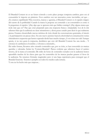 Branded Content 37 
El Branded Content no es un futuro cómodo a corto plazo porque comporta cambios, pero eso al 
consumidor le importa un pimiento. Esos cambios son tan necesarios como inevitables, así que… 
¡Ya estamos espabilando! Para nosotros, marcas y agencias, el Branded Content es el espejito mágico 
del cuento de la publicidad. Cuando la marca le propone un contenido a un consumidor es como si 
le preguntase al espejito: ‘¿Hay algo que te apetezca más que hablar conmigo? ¿Hay alguna marca que 
mole más que yo?’ Hay que estar preparado para una respuesta franca y despiadada. Los de la tele 
sabemos bien que la audiencia no tiene miramientos y ahora posee canales para decir lo que realmente 
piensa. Estamos desarrollado nuevas métricas de éxito donde las conversaciones generadas, el interés 
y la participación son piezas clave. En este nuevo ejercicio hacia la efectividad en comunicación-ventas 
obtendremos respuestas que hemos esperado desde hace mucho tiempo. ¡A ver cómo nos sale! Aunque 
quizás, si no nos gusta la respuesta, decidimos que esto del Branded Content fue una moda… Y 
entonces le cambiamos el nombre y volvemos a intentarlo... 
De todas formas, llevamos años creando contenidos que, por su éxito, se han convertido en marcas 
queridas y valoradas. Serían los ‘Content-Branded’. Parece evidente que sabremos hacer el camino 
inverso, de la marca al contenido. De miles de horas de contenidos testados con la audiencia hemos 
aprendido muchas de las claves para que los contenidos de las marcas puedan ganarse el favor de 
la audiencia. No tenemos fórmulas magistrales pero sí una larga experiencia para conseguir que el 
Branded funcione. Tenemos ejemplos en todos los medios cada semana. 
Y esto no ha hecho más que empezar... 
#foxize 
 