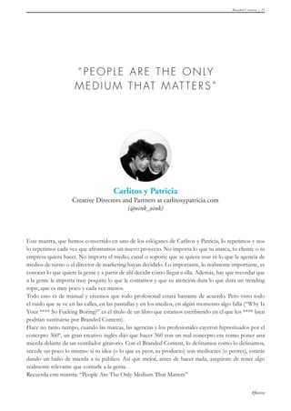 Branded Content 11
#foxize
Este mantra, que hemos convertido en uno de los eslóganes de Carlitos y Patricia, lo repetimos y nos
lo repetimos cada vez que afrontamos un nuevo proyecto. No importa lo que tu marca, tu cliente o tu
empresa quiera hacer. No importa el medio, canal o soporte que se quiera usar ni lo que la agencia de
medios de turno o el director de marketing hayan decidido. Lo importante, lo realmente importante, es
conocer lo que quiere la gente y a partir de ahí decidir cómo llegar a ella. Además, hay que recordar que
a la gente le importa muy poquito lo que le contamos y que su atención dura lo que dura un trending
topic, que es muy poco y cada vez menos.
Todo esto es de manual y creemos que todo profesional estará bastante de acuerdo. Pero visto todo
el ruido que se ve en las calles, en las pantallas y en los medios, en algún momento algo falla (“Why Is
Your **** So Fucking Boring?” es el título de un libro que estamos escribiendo en el que los **** bien
podrían sustituirse por Branded Content).
Hace no tanto tiempo, cuando las marcas, las agencias y los profesionales cayeron hipnotizados por el
concepto 360º, un gran creativo inglés dijo que hacer 360 con un mal concepto era como poner una
mierda delante de un ventilador giratorio. Con el Branded Content, lo definamos como lo definamos,
sucede un poco lo mismo: si tu idea (o lo que es peor, tu producto) son mediocres (o peores), estarás
dando un baño de mierda a tu público. Así que mejor, antes de hacer nada, asegúrate de tener algo
realmente relevante que contarle a la gente.
Recuerda este mantra: “People Are The Only Medium That Matters”
 