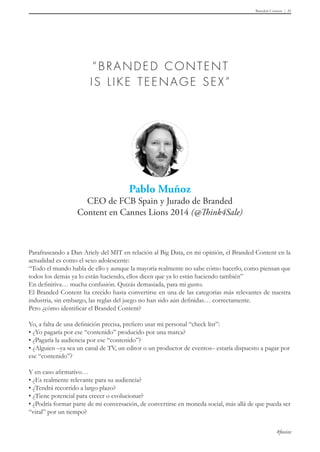 Branded Content 31
#foxize
Parafraseando a Dan Ariely del MIT en relación al Big Data, en mi opinión, el Branded Content en la
actualidad es como el sexo adolescente:
“Todo el mundo habla de ello y aunque la mayoría realmente no sabe cómo hacerlo, como piensan que
todos los demás ya lo están haciendo, ellos dicen que ya lo están haciendo también”
En definitiva… mucha confusión. Quizás demasiada, para mi gusto.
El Branded Content ha crecido hasta convertirse en una de las categorías más relevantes de nuestra
industria, sin embargo, las reglas del juego no han sido aún definidas… correctamente.
Pero ¿cómo identificar el Branded Content?
Yo, a falta de una definición precisa, prefiero usar mi personal “check list”:
• ¿Yo pagaría por ese “contenido” producido por una marca?
• ¿Pagaría la audiencia por ese “contenido”?
• ¿Alguien –ya sea un canal de TV, un editor o un productor de eventos– estaría dispuesto a pagar por	
ese “contenido”?
Y en caso afirmativo…
• ¿Es realmente relevante para su audiencia?
• ¿Tendrá recorrido a largo plazo?
• ¿Tiene potencial para crecer o evolucionar?
• ¿Podría formar parte de mi conversación, de convertirse en moneda social, más allá de que pueda ser
“viral” por un tiempo?
 