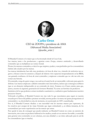 Branded Content36
El Branded Content es lo mejor que se ha inventado desde la Coca-Cola.
Las marcas, junto a las productoras y agencias como Zoopa, estamos emitiendo y desarrollando
contenidos que ya multiplican sus ventas. Genial.
Pronto, los mejores contenidos, es decir los que inspiren, ayuden y sean preferidos por los consumidores
habrán sido creados por las marcas.
Las marcas inicialmente han sido muy prudentes a la hora de alzar voz, viniendo de territorios tan se-
guros y eficaces como los anuncios y después de haberse visto expuestas inesperadamente en las RRSS,
van ganando confianza a la hora de crear contenidos y empiezan a entender que no vale tan solo con
contar una historia.
El contenido, venga de quien venga y sea cual sea el canal, ha de ser memorable y relevante para quien lo
disfrute. Las marcas empiezan a admitir contenidos más innovadores, incluso que contengan conflictos
(que es un elemento indispensable en un contenido de éxito). Estamos en el buen camino para que,
juntos, creemos la siguiente generación de formatos Branded. Ya existe un histórico de productos
fantásticos de los que podemos extraer resultados cuantitativos y cualitativos para fundamentar nuestros
proyectos futuros.
Volviendo al público, el Branded Content nos trae todo lo que necesitamos para seguir en nuestra
cruzada por el favor del público: promete novedad, retorna poder a la marca sin quitar protagonismo al
consumidor y su efectividad no está, de momento, ni cuestionada (ni 100% cuantificada).
Eso sí, el Branded Content obedece a una necesidad vital de nuestras marcas por expresarse, de
los creativos por escapar de las viejas fórmulas que sigan estimulando y, en última instancia, de los
consumidores por tener experiencias con las marcas que aman.
Nos queda la tarea de conseguir que pueda realizarse un Branded Content no como un ejercicio de
innovación, sino como un producto habitual en los medios, creado en un entorno favorable y sostenible
para generar estos contenidos en un volumen, con una afinidad y a un ritmo adecuado para la sed de
los consumidores (que es mucha).
 