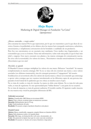 Branded Content44
¿Marcas, contenidos... o mejor ambos?
¡Nos encantan las marcas! Por lo que representan, por lo que nos transmiten y por lo que dicen de no-
sotros. Gracias a la publicidad, en los últimos años las marcas han conseguido cautivarnos, seducirnos,
emocionarnos, o simplemente convencernos de las bondades o cualidades de sus productos.
Pero hoy nos encontramos en un escenario muy cambiante. Unos medios muy fragmentados, y un
consumidor que ya no es el mismo. Tiene más información y sobre todo más poder, lo que le hace más
infiel y exigente. Este nuevo escenario nos plantea a las marcas estrategias de comunicación nuevas.
No sirve sólo la notoriedad y los valores de marca... Necesitamos vincular emocionalmente al usuario.
¡Necesitamos que nos ame!
Mezclado, no agitado
El Branded Content consigue multiplicar los valores de una marca. Debemos “mezclarlo” de manera
complementaria en nuestra estrategia 360. Ya no se trata sólo de construir una marca y unos valores
asociados (eso debemos mantenerlo), sino de conseguir potenciar el “engagement” del usuario.
Establecernos en un territorio afín a los valores de nuestra marca y ofrecer un contenido que entretenga
o aporte valor, consigue que nos vayamos introduciendo en las diferentes capas de una persona tras-
pasando el nivel inicial de la epidermis que nos ofrece en muchos casos el spot.
No se trata de vender, se trata de vincular. La marca no debe estar delante. No se trata de todo para
todos, se trata de segmentar. Es una oportunidad para “hablar distinto” a una parte de tus usuarios.
No se trata de impactar, se trata de generar audiencia. El modelo cambia. El siguiente cuadro muestra
de una manera muy visual las principales diferencias del BC:
Publicidad convencional
Métrica: Cuantificable, GRP, Return on investment (ROI)
Marca: Clara y directa, en primer plano en numerosas ocasiones
Duración: Habitualmente spot de 30 seg.
Coste: Tradicionalmente elevados
Resultado: El ususario compra el producto (beneficio corto plazo)
Branded Content
Métrica: Menos cuantificable, engageent, empatía, Return on Attention (ROA)
Marca: Debe plantearse oculta o en segundo plano
Duración: Más larga, sin limitación (Ej.) web series, documentales, etc
Coste: Alto potencial en digital, hace que los costes sean más económicos
Resultado: El ususario se vincula con la marca (beneficio a largo plazo)
 
