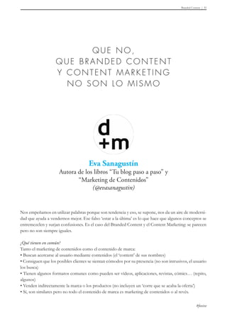 Branded Content 51
#foxize
Nos empeñamos en utilizar palabras porque son tendencia y eso, se supone, nos da un aire de moderni-
dad que ayuda a vendernos mejor. Ese falso ‘estar a la última’ es lo que hace que algunos conceptos se
entremezclen y surjan confusiones. Es el caso del Branded Content y el Content Marketing: se parecen
pero no son siempre iguales.
¿Qué tienen en común?
Tanto el marketing de contenidos como el contenido de marca:
• Buscan acercarse al usuario mediante contenidos (el ‘content’ de sus nombres)
• Consiguen que los posibles clientes se sientan cómodos por su presencia (no son intrusivos, el usuario
los busca)
• Tienen algunos formatos comunes como pueden ser vídeos, aplicaciones, revistas, cómics… (repito,
algunos)
• Venden indirectamente la marca o los productos (no incluyen un ‘corre que se acaba la oferta’)
• Sí, son similares pero no todo el contenido de marca es marketing de contenidos o al revés.
 