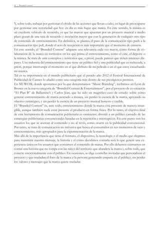 Branded Content8
Y, sobre todo, trabajar por gestionar el olvido de las acciones que llevan a cabo, en lugar de preocuparse
por gestionar una notoriedad que hoy en día es más fugaz que nunca. En este sentido, la música es
un excelente vehículo de recuerdo, ya que las marcas que apuestan por un proyecto musical a medio
plazo gozan de una tasa de recuerdo y asociación mayor que con la generación de cualquier otro tipo
de contenido de entretenimiento. En definitiva, se plantea el paso de la comunicación tipo push a la
comunicación tipo pull, donde el acto de recepción es más importante que el momento de emisión.
En este sentido, el “Branded Content” adquiere una relevancia cada vez mayor, como forma de co-
laboración de la marca en territorios en los que prima el entretenimiento, como el cine, el deporte o
la música. Se trata de unir conceptos y territorios que, a priori, puede parecer que tienen intereses dis-
pares. Una industria del entretenimiento que tiene un público fiel y una publicidad que es rechazada, a
priori, porque interrumpe el momento en el que disfruto de mi película o en el que estoy escuchando
mi música.
Tal es su importancia en el mundo publicitario que el pasado año 2012 el Festival Internacional de
Publicidad de Cannes lo añadió como una categoría más dentro de sus prestigiosos premios.
En MUWOM, donde apostamos por lo que denominamos “Music Branding”, recibimos un León de
Bronce en la nueva categoría de “Branded Content & Entertainment”, por el proyecto de co-creación
“El Plan B” de Ballantine’s y Carlos Jean, que ha sido un magnífico caso de estudio sobre cómo
generar entretenimiento de marca asociado a música, sin perder la esencia de la marca, apoyando su
objetivo estratégico, y sin perder la esencia de un proyecto musical honesto y creíble.
El “Branded Content” es, ante todo, entretenimiento donde la marca está presente de manera intan-
gible, aunque también suele estar presente el producto en forma física. Por lo tanto, el objetivo final
de esta herramienta de comunicación publicitaria es entretener, divertir a un público cansado de las
estrategias publicitarias convencionales basadas en la repetición e interrupción. En este punto son los
usuarios los que se acercan al contenido y no al revés, como ocurre en la publicidad convencional.
Por tanto, se trata de comunicación no intrusiva que busca al consumidor en sus momentos de ocio y
entretenimiento, más apropiados para la experimentación de la marca.
Más allá de la importancia que tiene el formato, el dispositivo, la tecnología o el medio que elegimos
para transmitir nuestro mensaje, la historia y el cómo decidimos contarla será lo que genere una ex-
periencia única en los usuarios que consumen el contenido de marca. Por ello debemos centrarnos en
contar una historia que no rompa con las raíces del territorio que abandera la marca y, sobre todo, que
conecte emocionalmente con el público. En ocasiones, se elige a estrellas invitadas que personalizan el
proyecto y que trasladan el foco de la marca a la persona generando empatía en el público, sin perder
los valores y mensajes que la marca quiere trasladar.
 