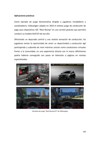 Aplicaciones prácticas
Como ejemplo de juego demostrativo dirigido a jugadores triunfadores y
socializadores, Volkswägen adaptó en 2010 el exitoso juego de conducción de
pago para dispositivos iOS “Real Racing” en una versión gratuita que permitía
conducir su modelo Golf GTI de ese año.
Ofreciendo un depurado control y una realista sensación de conducción, los
jugadores tenían la oportunidad de sentir su deportividad y conducción ágil
participando y subiendo de nivel mientras crecían como conductores virtuales
frente a la comunidad, en una experiencia directa con la marca difícilmente
podría haberse conseguido con pases en televisión o páginas en revistas
especializadas.

Pantallas del juego “Real Racing GTI” de Völkswagen

100

 