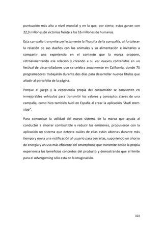 puntuación más alta a nivel mundial y en la que, por cierto, estas ganan con
22,3 millones de victorias frente a los 16 millones de humanas.
Esta campaña transmite perfectamente la filosofía de la compañía, al fortalecer
la relación de sus dueños con los animales y su alimentación e invitarles a
compartir una experiencia en el contexto que la marca propone,
retroalimentando esa relación y creando a su vez nuevos contenidos en un
festival de desarrolladores que se celebra anualmente en California, donde 75
programadores trabajarán durante dos días para desarrollar nuevos títulos que
añadir al portafolio de la página.
Porque el juego y la experiencia propia del consumidor se convierten en
inmejorables vehículos para transmitir los valores y conceptos claves de una
campaña, como hizo también Audi en España al crear la aplicación “Audi startstop”.
Para comunicar la utilidad del nuevo sistema de la marca que ayuda al
conductor a ahorrar combustible y reducir las emisiones, propusieron con la
aplicación un sistema que detecta cuáles de ellas están abiertas durante más
tiempo y envía una notificación al usuario para cerrarlas, suponiendo un ahorro
de energía y un uso más eficiente del smartphone que transmite desde la propia
experiencia los beneficios concretos del producto y demostrando que el límite
para el advergaming sólo está en la imaginación.

103

 