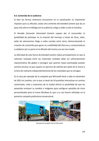 8.5. Contenido de la audiencia
Si bien las formas anteriores encuentran en la socialización un importante
impulsor para su difusión, existe otra vertiente del branded content que da un
paso más allá en el diálogo con la audiencia y llega a ceder a esta la iniciativa.
El llamado Consumer Generated Content supone dar al consumidor la
posibilidad de participar en la creación del mensaje a través de foros, wikis,
webs de valoraciones, blogs o redes sociales entre otros, democratizando la
creación de contenido para ganar en credibilidad del discurso y comprometerse
a colaborar por su parte en la difusión del mismo una vez sea creado.
La dificultad de esta forma de branded content radica principalmente en que la
selección realizada entre los materiales recibidos debe ser suficientemente
representativa del global y conseguir que quienes hayan participado puedan
sentirla cercana, lo que supone un ejercicio de valentía por parte de la marca a
la hora de realizarlo independientemente de los resultados que se consigan.
Es el caso por ejemplo de la campaña que Microsoft llevó a cabo en diciembre
de 2012 en Londres, con la que a través de 24 pantallas interactivas en centros
comerciales, cines y estaciones de la ciudad ofrecía la posibilidad de que los
paseantes enviasen su nombre e imágenes para configurar pantallas de inicio
personalizadas para el nuevo Windows 8, que a su vez fueron utilizadas en la
posterior campaña publicitaria convencional.

Ejemplo de campaña UGC de Microsoft

104

 