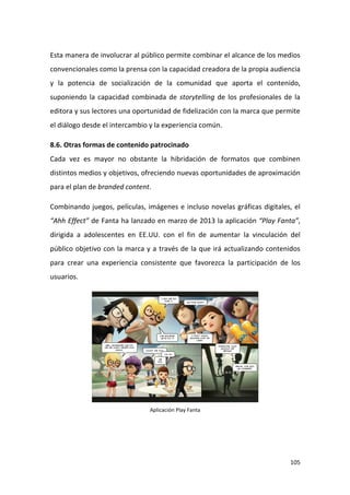 Esta manera de involucrar al público permite combinar el alcance de los medios
convencionales como la prensa con la capacidad creadora de la propia audiencia
y la potencia de socialización de la comunidad que aporta el contenido,
suponiendo la capacidad combinada de storytelling de los profesionales de la
editora y sus lectores una oportunidad de fidelización con la marca que permite
el diálogo desde el intercambio y la experiencia común.
8.6. Otras formas de contenido patrocinado
Cada vez es mayor no obstante la hibridación de formatos que combinen
distintos medios y objetivos, ofreciendo nuevas oportunidades de aproximación
para el plan de branded content.
Combinando juegos, películas, imágenes e incluso novelas gráficas digitales, el
“Ahh Effect” de Fanta ha lanzado en marzo de 2013 la aplicación “Play Fanta”,
dirigida a adolescentes en EE.UU. con el fin de aumentar la vinculación del
público objetivo con la marca y a través de la que irá actualizando contenidos
para crear una experiencia consistente que favorezca la participación de los
usuarios.

Aplicación Play Fanta

105

 