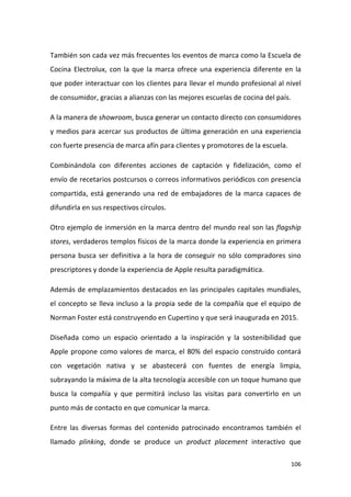También son cada vez más frecuentes los eventos de marca como la Escuela de
Cocina Electrolux, con la que la marca ofrece una experiencia diferente en la
que poder interactuar con los clientes para llevar el mundo profesional al nivel
de consumidor, gracias a alianzas con las mejores escuelas de cocina del país.
A la manera de showroom, busca generar un contacto directo con consumidores
y medios para acercar sus productos de última generación en una experiencia
con fuerte presencia de marca afín para clientes y promotores de la escuela.
Combinándola con diferentes acciones de captación y fidelización, como el
envío de recetarios postcursos o correos informativos periódicos con presencia
compartida, está generando una red de embajadores de la marca capaces de
difundirla en sus respectivos círculos.
Otro ejemplo de inmersión en la marca dentro del mundo real son las flagship
stores, verdaderos templos físicos de la marca donde la experiencia en primera
persona busca ser definitiva a la hora de conseguir no sólo compradores sino
prescriptores y donde la experiencia de Apple resulta paradigmática.
Además de emplazamientos destacados en las principales capitales mundiales,
el concepto se lleva incluso a la propia sede de la compañía que el equipo de
Norman Foster está construyendo en Cupertino y que será inaugurada en 2015.
Diseñada como un espacio orientado a la inspiración y la sostenibilidad que
Apple propone como valores de marca, el 80% del espacio construido contará
con vegetación nativa y se abastecerá con fuentes de energía limpia,
subrayando la máxima de la alta tecnología accesible con un toque humano que
busca la compañía y que permitirá incluso las visitas para convertirlo en un
punto más de contacto en que comunicar la marca.
Entre las diversas formas del contenido patrocinado encontramos también el
llamado plinking, donde se produce un product placement interactivo que
106

 