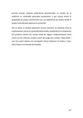 permite insertar impactos publicitarios personalizados en función de la
audiencia en contenidos generados previamente y que incluso ofrece la
posibilidad de enlazar directamente con una plataforma de compra desde el
propio contenido para optimizar la conversión.
Por su parte, el product placement inverso convierte en producto físico la
representación real de un contenido determinado, ampliando así el rendimiento
del producto cultural con nuevas líneas de negocio complementarias como
ocurre con los refrescos creados a partir del juego para móviles “Angry Birds”,
que con cuatro sabores han conseguido incluso desbancar en ventas a CocaCola y Pepsi en el mercado de Finlandia.

107

 
