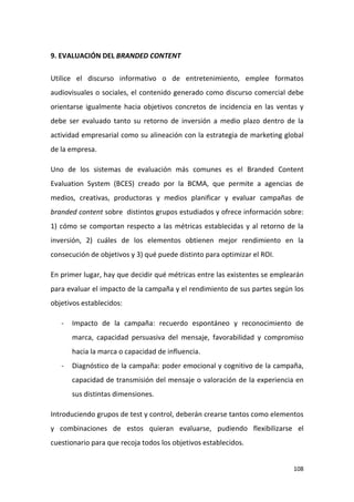 9. EVALUACIÓN DEL BRANDED CONTENT
Utilice el discurso informativo o de entretenimiento, emplee formatos
audiovisuales o sociales, el contenido generado como discurso comercial debe
orientarse igualmente hacia objetivos concretos de incidencia en las ventas y
debe ser evaluado tanto su retorno de inversión a medio plazo dentro de la
actividad empresarial como su alineación con la estrategia de marketing global
de la empresa.
Uno de los sistemas de evaluación más comunes es el Branded Content
Evaluation System (BCES) creado por la BCMA, que permite a agencias de
medios, creativas, productoras y medios planificar y evaluar campañas de
branded content sobre distintos grupos estudiados y ofrece información sobre:
1) cómo se comportan respecto a las métricas establecidas y al retorno de la
inversión, 2) cuáles de los elementos obtienen mejor rendimiento en la
consecución de objetivos y 3) qué puede distinto para optimizar el ROI.
En primer lugar, hay que decidir qué métricas entre las existentes se emplearán
para evaluar el impacto de la campaña y el rendimiento de sus partes según los
objetivos establecidos:
-

Impacto de la campaña: recuerdo espontáneo y reconocimiento de
marca, capacidad persuasiva del mensaje, favorabilidad y compromiso
hacia la marca o capacidad de influencia.

-

Diagnóstico de la campaña: poder emocional y cognitivo de la campaña,
capacidad de transmisión del mensaje o valoración de la experiencia en
sus distintas dimensiones.

Introduciendo grupos de test y control, deberán crearse tantos como elementos
y combinaciones de estos quieran evaluarse, pudiendo flexibilizarse el
cuestionario para que recoja todos los objetivos establecidos.

108

 