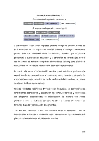 Sistema de evaluación del BCES
Grupos necesarios para dos elementos: 4

Grupos necesarios para tres elementos: 8

A partir de aquí, la utilización de pretest permite corregir los posibles errores en
la planificación de la campaña de branded content o la mejor combinación
posible para sus elementos antes de activarla, mientras que el postest
posibilitará la evaluación de resultados y la obtención de aprendizajes pero el
uso de ambos es también compatible con estudios tracking para evaluar la
evolución de los resultados a medida que estos se van produciendo.
En cuanto a la potencia del contenido creativo, puede estudiarse igualmente la
exposición de los consumidores al contenido antes, durante o después de
comenzar la campaña, permitiendo medir su efecto sin la intromisión de ruido y
siendo percibida de forma natural.
Con los resultados obtenidos a través de esas respuestas, se identificarán los
rendimientos decrecientes y gestionarán los costes, coberturas y frecuencias
con programas especializados de modelización, de manera que pueda
plantearse cómo se hubiesen comportado otros escenarios alternativos en
términos de gasto y combinación de elementos.
Sólo en ese momento y una vez medidos tanto el consumo como la
involucración activa con el contenido, podrá producirse un ajuste efectivo del
plan para adecuarlo mejor a los objetivos iniciales.

109

 