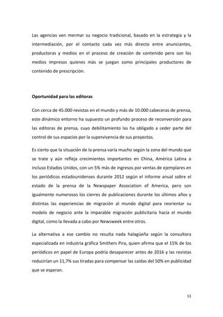 Las agencias ven mermar su negocio tradicional, basado en la estrategia y la
intermediación, por el contacto cada vez más directo entre anunciantes,
productoras y medios en el proceso de creación de contenido pero son los
medios impresos quienes más se juegan como principales productores de
contenido de prescripción.

Oportunidad para las editoras
Con cerca de 45.000 revistas en el mundo y más de 10.000 cabeceras de prensa,
este dinámico entorno ha supuesto un profundo proceso de reconversión para
las editoras de prensa, cuyo debilitamiento las ha obligado a ceder parte del
control de sus espacios por la supervivencia de sus proyectos.
Es cierto que la situación de la prensa varía mucho según la zona del mundo que
se trate y aún refleja crecimientos importantes en China, América Latina o
incluso Estados Unidos, con un 5% más de ingresos por ventas de ejemplares en
los periódicos estadounidenses durante 2012 según el informe anual sobre el
estado de la prensa de la Newspaper Association of America, pero son
igualmente numerosos los cierres de publicaciones durante los últimos años y
distintas las experiencias de migración al mundo digital para reorientar su
modelo de negocio ante la imparable migración publicitaria hacia el mundo
digital, como la llevada a cabo por Newsweek entre otros.
La alternativa a ese cambio no resulta nada halagüeña según la consultora
especializada en industria gráfica Smithers Pira, quien afirma que el 15% de los
periódicos en papel de Europa podría desaparecer antes de 2016 y las revistas
reducirían un 11,7% sus tiradas para compensar las caídas del 50% en publicidad
que se esperan.

11

 