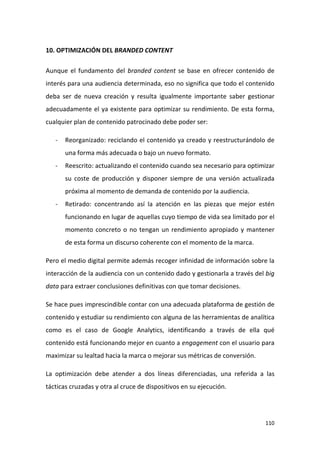 10. OPTIMIZACIÓN DEL BRANDED CONTENT
Aunque el fundamento del branded content se base en ofrecer contenido de
interés para una audiencia determinada, eso no significa que todo el contenido
deba ser de nueva creación y resulta igualmente importante saber gestionar
adecuadamente el ya existente para optimizar su rendimiento. De esta forma,
cualquier plan de contenido patrocinado debe poder ser:
-

Reorganizado: reciclando el contenido ya creado y reestructurándolo de
una forma más adecuada o bajo un nuevo formato.

-

Reescrito: actualizando el contenido cuando sea necesario para optimizar
su coste de producción y disponer siempre de una versión actualizada
próxima al momento de demanda de contenido por la audiencia.

-

Retirado: concentrando así la atención en las piezas que mejor estén
funcionando en lugar de aquellas cuyo tiempo de vida sea limitado por el
momento concreto o no tengan un rendimiento apropiado y mantener
de esta forma un discurso coherente con el momento de la marca.

Pero el medio digital permite además recoger infinidad de información sobre la
interacción de la audiencia con un contenido dado y gestionarla a través del big
data para extraer conclusiones definitivas con que tomar decisiones.
Se hace pues imprescindible contar con una adecuada plataforma de gestión de
contenido y estudiar su rendimiento con alguna de las herramientas de analítica
como es el caso de Google Analytics, identificando a través de ella qué
contenido está funcionando mejor en cuanto a engagement con el usuario para
maximizar su lealtad hacia la marca o mejorar sus métricas de conversión.
La optimización debe atender a dos líneas diferenciadas, una referida a las
tácticas cruzadas y otra al cruce de dispositivos en su ejecución.

110

 