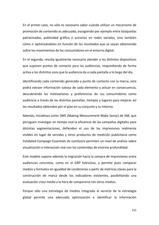 En el primer caso, no sólo es necesario saber cuándo utilizar un mecanismo de
promoción de contenido es adecuado, escogiendo por ejemplo entre búsquedas
patrocinadas, publicidad gráfica o acciones en redes sociales, sino también
cómo ir optimizándolos en función de los resultados que se vayan obteniendo
sobre los movimientos de los consumidores en el entorno digital.
En el segundo, resulta igualmente necesario atender a los distintos dispositivos
que suponen puntos de contacto para las audiencias, respondiendo de forma
activa a los distintos usos que la audiencia da a cada pantalla a lo largo del día.
Identificando cada contenido generado y punto de contacto con la marca, esta
podrá extraer información valiosa de cada elemento y actuar en consecuencia,
descubriendo las motivaciones y preferencias de sus consumidores como
audiencia a través de las distintas pantallas, tiempos y lugares para mejorar así
los resultados obtenidos por el plan en su conjunto y su retorno.
Además, iniciativas como 3MS (Making Measurement Make Sense) de IAB, que
persiguen investigar en tiempo real la eficiencia de las campañas digitales para
distintas segmentaciones, defienden el uso de las impresiones realmente
visibles en lugar de servidas y otros productos de medición publicitaria como
Validated Campaign Essentials de comScore permiten un nivel de análisis sobre
visualización e interacción real con los contenidos de enorme profundidad.
Este modelo supone además la migración hacia la compra de impresiones entre
audiencias concretas, como en el GRP televisivo, y permite pues comparar
medios y formatos en igualdad de condiciones a partir de métricas claves para la
construcción de marca desde los indicadores existentes, posibilitando una
evaluación cross media a la hora de compararse con otros medios.
Porque sólo una estrategia de medios integrada al servicio de la estrategia
global permite una adecuada optimización e identificar la información

111

 