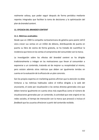realmente valiosa, que poder seguir después de forma periódica mediante
reportes integrados que faciliten la toma de decisiones y la optimización del
plan de branded content.
11. EFICACIA DEL BRANDED CONTENT
11.1. Métricas analizables
Desde que en 1904 la compañía norteamericana de gelatina para postre Jell-O
viera crecer sus ventas en un millón de dólares, distribuyendo de puerta en
puerta su libro de cocina de forma gratuita, se ha tratado de cuantificar la
incidencia que tiene en las ventas el compromiso del consumidor con la marca.
La investigación sobre los efectos del branded content se ha dirigido
tradicionalmente a indagar en las motivaciones que llevan al consumidor a
exponerse a un contenido, tratando así de mejorar su receptividad al mismo,
pero existen además otras métricas que deben ser igualmente tenidas en
cuenta en la evaluación de la eficacia de un plan concreto.
Son los propios expertos en marketing quienes afirman que la atención no debe
limitarse a las métricas habituales sobre el tráfico dirigido a la web del
anunciante, el coste por visualización o las ventas directas generadas sino que
deben tenerse igualmente en cuenta otras más específicas como el número de
visualizaciones generadas por un contenido, la actividad que este originó en las
redes sociales, el tiempo de interacción con la marca que provocó o incluso el
feedback que los usuarios ofrecieron a partir del contenido recibido.

112

 