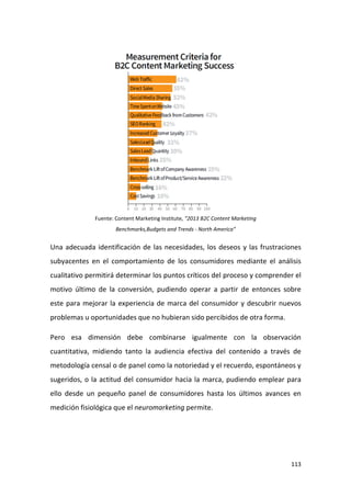 Fuente: Content Marketing Institute, “2013 B2C Content Marketing
Benchmarks,Budgets and Trends - North America”

Una adecuada identificación de las necesidades, los deseos y las frustraciones
subyacentes en el comportamiento de los consumidores mediante el análisis
cualitativo permitirá determinar los puntos críticos del proceso y comprender el
motivo último de la conversión, pudiendo operar a partir de entonces sobre
este para mejorar la experiencia de marca del consumidor y descubrir nuevos
problemas u oportunidades que no hubieran sido percibidos de otra forma.
Pero esa dimensión debe combinarse igualmente con la observación
cuantitativa, midiendo tanto la audiencia efectiva del contenido a través de
metodología censal o de panel como la notoriedad y el recuerdo, espontáneos y
sugeridos, o la actitud del consumidor hacia la marca, pudiendo emplear para
ello desde un pequeño panel de consumidores hasta los últimos avances en
medición fisiológica que el neuromarketing permite.

113

 