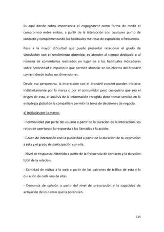Es aquí donde cobra importancia el engagement como forma de medir el
compromiso entre ambos, a partir de la interacción con cualquier punto de
contacto y complementando las habituales métricas de exposición o frecuencia.
Pese a la mayor dificultad que puede presentar relacionar el grado de
vinculación con el rendimiento obtenido, es atender al tiempo dedicado o al
número de comentarios realizados en lugar de a los habituales indicadores
sobre notoriedad e impacto lo que permite ahondar en los efectos del branded
content desde todas sus dimensiones.
Desde esa perspectiva, la interacción con el branded content pueden iniciarse
indistintamente por la marca o por el consumidor pero cualquiera que sea el
origen de esta, el análisis de la información recogida debe tomar sentido en la
estrategia global de la compañía y permitir la toma de decisiones de negocio.
a) Iniciadas por la marca:
- Permisividad por parte del usuario a partir de la duración de la interacción, los
ratios de apertura o la respuesta a las llamadas a la acción.
- Grado de interacción con la publicidad a partir de la duración de su exposición
a esta y el grado de participación con ella.
- Nivel de respuesta obtenido a partir de la frecuencia de contacto y la duración
total de la relación.
- Cantidad de visitas a la web a partir de los patrones de tráfico de esta y la
duración de cada una de ellas.
- Demanda de opinión a partir del nivel de prescripción y la capacidad de
activación de los temas que la potencien.

114

 