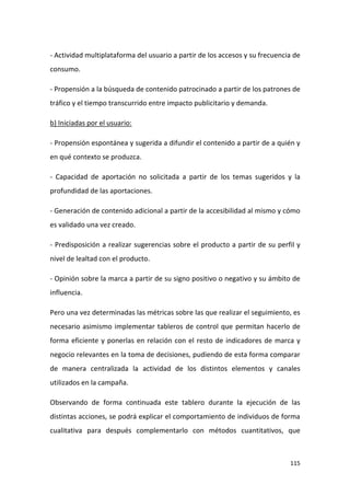 - Actividad multiplataforma del usuario a partir de los accesos y su frecuencia de
consumo.
- Propensión a la búsqueda de contenido patrocinado a partir de los patrones de
tráfico y el tiempo transcurrido entre impacto publicitario y demanda.
b) Iniciadas por el usuario:
- Propensión espontánea y sugerida a difundir el contenido a partir de a quién y
en qué contexto se produzca.
- Capacidad de aportación no solicitada a partir de los temas sugeridos y la
profundidad de las aportaciones.
- Generación de contenido adicional a partir de la accesibilidad al mismo y cómo
es validado una vez creado.
- Predisposición a realizar sugerencias sobre el producto a partir de su perfil y
nivel de lealtad con el producto.
- Opinión sobre la marca a partir de su signo positivo o negativo y su ámbito de
influencia.
Pero una vez determinadas las métricas sobre las que realizar el seguimiento, es
necesario asimismo implementar tableros de control que permitan hacerlo de
forma eficiente y ponerlas en relación con el resto de indicadores de marca y
negocio relevantes en la toma de decisiones, pudiendo de esta forma comparar
de manera centralizada la actividad de los distintos elementos y canales
utilizados en la campaña.
Observando de forma continuada este tablero durante la ejecución de las
distintas acciones, se podrá explicar el comportamiento de individuos de forma
cualitativa para después complementarlo con métodos cuantitativos, que

115

 