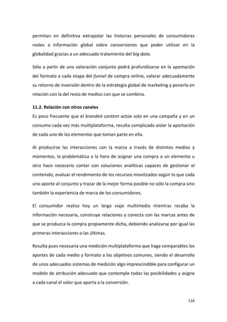 permitan en definitiva extrapolar las historias personales de consumidores
reales a información global sobre conversiones que poder utilizar en la
globalidad gracias a un adecuado tratamiento del big data.
Sólo a partir de una valoración conjunta podrá profundizarse en la aportación
del formato a cada etapa del funnel de compra online, valorar adecuadamente
su retorno de inversión dentro de la estrategia global de marketing y ponerlo en
relación con la del resto de medios con que se combina.
11.2. Relación con otros canales
Es poco frecuente que el branded content actúe solo en una campaña y en un
consumo cada vez más multiplataforma, resulta complicado aislar la aportación
de cada uno de los elementos que toman parte en ella.
Al producirse las interacciones con la marca a través de distintos medios y
momentos, la problemática a la hora de asignar una compra a un elemento u
otro hace necesario contar con soluciones analíticas capaces de gestionar el
contenido, evaluar el rendimiento de los recursos movilizados según lo que cada
uno aporte al conjunto y trazar de la mejor forma posible no sólo la compra sino
también la experiencia de marca de los consumidores.
El consumidor realiza hoy un largo viaje multimedia mientras recaba la
información necesaria, construye relaciones y conecta con las marcas antes de
que se produzca la compra propiamente dicha, debiendo analizarse por igual las
primeras interacciones o las últimas.
Resulta pues necesaria una medición multiplataforma que haga comparables los
aportes de cada medio y formato a los objetivos comunes, siendo el desarrollo
de unos adecuados sistemas de medición algo imprescindible para configurar un
modelo de atribución adecuado que contemple todas las posibilidades y asigne
a cada canal el valor que aporta a la conversión.

116

 