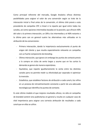 Como principal referente del mercado, Google Analytics ofrece distintas
posibilidades para asignar el valor de una conversión según se trate de la
interacción inicial o final antes de la conversión, el último click previo a esta
procedente de campañas CPC o lineal si la reparte por igual entre todos los
canales, así como opciones intermedias basadas en la posición, que ofrecen 40%
del valor a la primera interacción, un 20% a las intermedias y el 40% restante a
la última pero son en general cuatro las alternativas más utilizadas en la
atribución de las conversiones:
-

Primera interacción, dando la importancia exclusivamente al punto de
origen del cliente y que resulta especialmente relevante en campañas
con un fuerte componente de branding.

-

Última interacción, que ignora sin embargo los puntos de contacto previo
a la compra en ciclos de venta largos y asume que en los cortos la
demanda se genera de manera espontánea.

-

Equitativo, que reparte igualitariamente la venta entre los distintos
canales pero no permite medir su efectividad por separado ni optimizar
la inversión.

-

Estadístico, que establece factores de atribución a cada canal y los refina
en un proceso de retroalimentación constante a partir de una adecuada
tecnología que identifica los puntos de contacto.

Es este último modelo el que mejores resultados ofrece, no sólo en campañas
de branded content sino publicitarias en general y resulta en cualquier caso de
vital importancia para asignar una correcta atribución de resultados a cada
canal que en ellas se utilice.

118

 