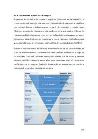 11.3. Influencia en el embudo de compras
Superados los modelos de respuesta cognitiva (centrados en la recepción, la
comprensión del mensaje y la memoria), actitudinales (orientados a modificar
una actitud directa o indirectamente a partir del mensaje) y conductuales
(dirigidos a manipular directamente la conducta), el actual modelo holístico de
respuesta publicitaria trata de tener en cuenta las distintas etapas por las que el
consumidor pasa desde que es expuesto a la marca hasta que realiza la compra
y configura también las principales aportaciones del formato branded content.
Si bien el objetivo último del formato es la fidelización de los consumidores, se
trata de una herramienta transversal que tiene también incidencia a lo largo de
las distintas fases del customer journey del cliente con la marca y permite
eliminar posibles bloqueos entre ellas para promover que el consumidor
profundice en el proceso, haciendo igualmente su aportación en cuanto a
notoriedad, recuerdo o intención de compra.

119

 