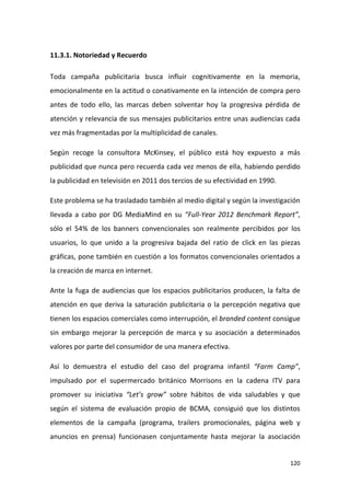 11.3.1. Notoriedad y Recuerdo
Toda campaña publicitaria busca influir cognitivamente en la memoria,
emocionalmente en la actitud o conativamente en la intención de compra pero
antes de todo ello, las marcas deben solventar hoy la progresiva pérdida de
atención y relevancia de sus mensajes publicitarios entre unas audiencias cada
vez más fragmentadas por la multiplicidad de canales.
Según recoge la consultora McKinsey, el público está hoy expuesto a más
publicidad que nunca pero recuerda cada vez menos de ella, habiendo perdido
la publicidad en televisión en 2011 dos tercios de su efectividad en 1990.
Este problema se ha trasladado también al medio digital y según la investigación
llevada a cabo por DG MediaMind en su “Full-Year 2012 Benchmark Report”,
sólo el 54% de los banners convencionales son realmente percibidos por los
usuarios, lo que unido a la progresiva bajada del ratio de click en las piezas
gráficas, pone también en cuestión a los formatos convencionales orientados a
la creación de marca en internet.
Ante la fuga de audiencias que los espacios publicitarios producen, la falta de
atención en que deriva la saturación publicitaria o la percepción negativa que
tienen los espacios comerciales como interrupción, el branded content consigue
sin embargo mejorar la percepción de marca y su asociación a determinados
valores por parte del consumidor de una manera efectiva.
Así lo demuestra el estudio del caso del programa infantil “Farm Camp”,
impulsado por el supermercado británico Morrisons en la cadena ITV para
promover su iniciativa “Let’s grow” sobre hábitos de vida saludables y que
según el sistema de evaluación propio de BCMA, consiguió que los distintos
elementos de la campaña (programa, trailers promocionales, página web y
anuncios en prensa) funcionasen conjuntamente hasta mejorar la asociación

120

 