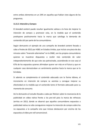 entre ambos elementos en un 24% en aquellos que habían visto alguno de los
programas.
11.3.2. Intención y Compra
El branded content puede resultar igualmente valioso a la hora de mejorar la
intención de compra y promover esta, en la medida que el contenido
predispone positivamente hacia la marca que satisfaga la demanda de
contenido útil por parte de los consumidores.
Según demuestra el ejemplo de una campaña de branded content llevada a
cabo a finales de 2012 por HSBC en Estados Unidos, que incluía una pieza de dos
minutos sobre “Inversión alternativa” en la CNBC, son los propios consumidores
quienes se muestran dispuestos a recibir más contenido de valor
independientemente de que este sea patrocinado, ascendiendo en ese caso al
67% de los expuestos quienes afirmaban querer ver más en el futuro y que en
cualquier caso demostraban un sentimiento positivo hacia la marca que se lo
brindaba.
Si además se complementa el contenido adecuado con la forma idónea, el
incremento en intención de compra se acentúa y consigue mejorar su
efectividad en la medida que el contenido tome el formato adecuado para su
momento de consumo.
Así lo demuestra el estudio llevado a cabo por Nielsen sobre la resonancia de la
publicidad en vídeo nativo frente a los pre-roll para la marca de refrescos
Jarritos en 2013, donde se observó que aquellos consumidores expuestos a
publicidad nativa no sólo consiguieron mejorar la intención de compra sobre los
no expuestos a la campaña sino que incluso destacaron por encima de los
expuestos al vídeo pre-roll convencional.

121

 