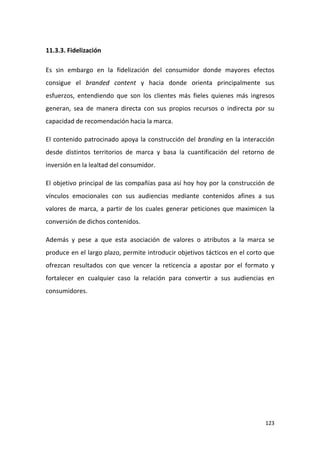 11.3.3. Fidelización
Es sin embargo en la fidelización del consumidor donde mayores efectos
consigue el branded content y hacia donde orienta principalmente sus
esfuerzos, entendiendo que son los clientes más fieles quienes más ingresos
generan, sea de manera directa con sus propios recursos o indirecta por su
capacidad de recomendación hacia la marca.
El contenido patrocinado apoya la construcción del branding en la interacción
desde distintos territorios de marca y basa la cuantificación del retorno de
inversión en la lealtad del consumidor.
El objetivo principal de las compañías pasa así hoy hoy por la construcción de
vínculos emocionales con sus audiencias mediante contenidos afines a sus
valores de marca, a partir de los cuales generar peticiones que maximicen la
conversión de dichos contenidos.
Además y pese a que esta asociación de valores o atributos a la marca se
produce en el largo plazo, permite introducir objetivos tácticos en el corto que
ofrezcan resultados con que vencer la reticencia a apostar por el formato y
fortalecer en cualquier caso la relación para convertir a sus audiencias en
consumidores.

123

 