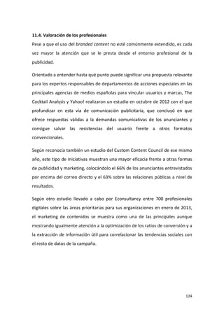 11.4. Valoración de los profesionales
Pese a que el uso del branded content no esté comúnmente extendido, es cada
vez mayor la atención que se le presta desde el entorno profesional de la
publicidad.
Orientado a entender hasta qué punto puede significar una propuesta relevante
para los expertos responsables de departamentos de acciones especiales en las
principales agencias de medios españolas para vincular usuarios y marcas, The
Cocktail Analysis y Yahoo! realizaron un estudio en octubre de 2012 con el que
profundizar en esta vía de comunicación publicitaria, que concluyó en que
ofrece respuestas válidas a la demandas comunicativas de los anunciantes y
consigue salvar las resistencias del usuario frente a otros formatos
convencionales.
Según reconocía también un estudio del Custom Content Council de ese mismo
año, este tipo de iniciativas muestran una mayor eficacia frente a otras formas
de publicidad y marketing, colocándolo el 66% de los anunciantes entrevistados
por encima del correo directo y el 63% sobre las relaciones públicas a nivel de
resultados.
Según otro estudio llevado a cabo por Econsultancy entre 700 profesionales
digitales sobre las áreas prioritarias para sus organizaciones en enero de 2013,
el marketing de contenidos se muestra como una de las principales aunque
mostrando igualmente atención a la optimización de los ratios de conversión y a
la extracción de información útil para correlacionar las tendencias sociales con
el resto de datos de la campaña.

124

 