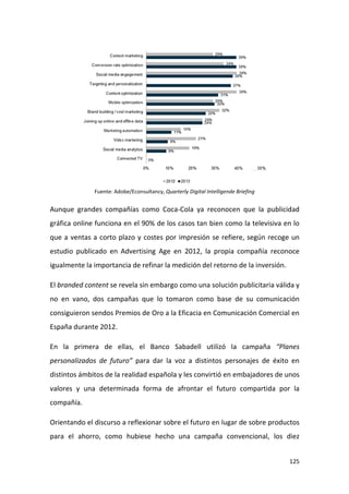 Fuente: Adobe/Econsultancy, Quarterly Digital Intelligende Briefing

Aunque grandes compañías como Coca-Cola ya reconocen que la publicidad
gráfica online funciona en el 90% de los casos tan bien como la televisiva en lo
que a ventas a corto plazo y costes por impresión se refiere, según recoge un
estudio publicado en Advertising Age en 2012, la propia compañía reconoce
igualmente la importancia de refinar la medición del retorno de la inversión.
El branded content se revela sin embargo como una solución publicitaria válida y
no en vano, dos campañas que lo tomaron como base de su comunicación
consiguieron sendos Premios de Oro a la Eficacia en Comunicación Comercial en
España durante 2012.
En la primera de ellas, el Banco Sabadell utilizó la campaña “Planes
personalizados de futuro” para dar la voz a distintos personajes de éxito en
distintos ámbitos de la realidad española y les convirtió en embajadores de unos
valores y una determinada forma de afrontar el futuro compartida por la
compañía.
Orientando el discurso a reflexionar sobre el futuro en lugar de sobre productos
para el ahorro, como hubiese hecho una campaña convencional, los diez
125

 