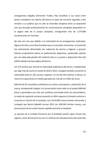 protagonistas elegidos (Fernando Trueba, Pep Guardiola o Luz Casal entre
otros), trasladaron los valores del banco en spots de cuarenta segundos y dos
minutos a un público que no sólo se mostraba receptivo antes su exposición
sino que buscaba proactivamente las conversaciones completas disponibles en
la página web de la propia compañía, consiguiendo más de 1.275.000
visualizaciones en YouTube.
No sólo eso sino que debido a la notoriedad de los protagonistas implicados,
algunos de ellos como Pep Guardiola que no concedían entrevistas, el contenido
fue activamente demandado por cabeceras de prensa y llegaron a generar
noticias propiamente dichas en publicaciones deportivas, potenciado además
por una adecuada gestión del material extra y su puesta a disposición libre del
público desde la propia página del banco.
Los 375 puntos que alcanzó la notoriedad publicitaria del banco, multiplicando
por algo más de cuatro la media de 2010 y 2011, consiguió también aumentar la
notoriedad total en 10,2 puntos respecto a la ola del año anterior y obtuvo un
retorno en apariciones en medios ganados por más de un millón de euros.
Además de los resultados cualitativos en cuanto a percepción y valoración de la
marca, consiguiendo integrar a la conversación como valor en el propio ADN del
banco y ganándose con este una confianza connotada entre los consumidores,
la media de captación semanal aumentó un 40% respecto al trimestre anterior a
la puesta en marcha de la campaña, con casi 8.000 nuevos clientes semanales y
consiguió que Banco Sabadell cerrase 2011 con 286.560 clientes nuevos, una
tercera parte de los cuales fueron captados durante la campaña.
La apuesta de la entidad financiera por el branded content sigue incluso hoy
vigente, como demuestran los casi 11 millones de reproducciones del contenido

126

 