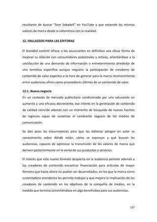 resultante de buscar “Som Sabadell” en YouTube y que extiende los mismos
valores de marca desde la coherencia con la realidad.
12. HALLAZGOS PARA LAS EDITORAS
El branded content ofrece a los anunciantes en definitiva una eficaz forma de
mejorar su relación con consumidores potenciales y activos, orientándose a la
satisfacción de una demanda de información o entretenimiento alrededor de
una temática específica aunque requiere la participación de creadores de
contenido de valor expertos a la hora de generar para la marca reconocimiento
entre audiencias afines como proveedores últimos de un contenido de valor.
12.1. Nuevo negocio
En un contexto de mercado publicitario condicionado por una saturación en
aumento y una eficacia decreciente, ese interés en la generación de contenido
de calidad coincide además con un momento de búsqueda de nuevas fuentes
de ingresos capaz de sustentar el cambiante negocio de los medios de
comunicación.
Se dan pues las circunstancias para que las editoras pongan en valor su
conocimiento sobre dónde están, cómo se expresan y qué buscan las
audiencias, capaces de optimizar la transmisión de los valores de marca que
deriven posteriormente en la venta de sus productos o servicios.
El interés que este nuevo formato despierta en la audiencia permite además a
los creadores de contenido encontrar financiación para artículos de mayor
formato que hasta ahora no podían ser desarrollados, en los que la marca como
sustentadora económica les permite trabajar y que mejora la implicación de los
creadores de contenido en los objetivos de la compañía de medios, en la
medida que termina convirtiéndose en algo beneficioso para sus audiencias.

127

 