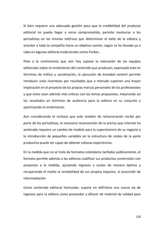 Si bien requiere una adecuada gestión para que la credibilidad del producto
editorial no pueda llegar a verse comprometida, permite involucrar a los
periodistas en las mismas métricas que determinan el éxito de la editora y
orientar a toda la compañía hacia un objetivo común, según se ha llevado ya a
cabo en algunas editoras tradicionales como Forbes.
Pese a la controversia que aún hoy supone la valoración de los equipos
editoriales sobre el rendimiento del contenido que producen, expresado este en
términos de tráfico y socialización, la ejecución de branded content permite
introducir unos incentivos por resultados que a menudo suponen una mayor
implicación en el proyecto de las propias marcas personales de los profesionales
y que estos sean además más críticos con los temas propuestos, mejorando así
los resultados en términos de audiencia para la editora en su conjunto y
optimizando el rendimiento.
Aun considerando el rechazo que este modelo de remuneración recibe por
parte de los periodistas, la necesaria reconversión de la prensa que internet ha
acelerado requiere un cambio de modelo para la supervivencia de su negocio y
la introducción de pequeños variables en la estructura de costes de la parte
productiva puede ser capaz de obtener valiosas experiencias.
En la medida que no se trata de formatos estándares tarifados públicamente, el
formato permite además a las editoras cualificar sus productos comerciales con
proyectos a la medida, ajustando ingresos y costes de manera óptima y
recuperando el medio la rentabilidad de sus propios espacios, al prescindir de
intermediación.
Como contenido editorial licenciado, supone en definitiva una nueva vía de
ingresos para la editora como proveedor y difusor de material de calidad para

128

 