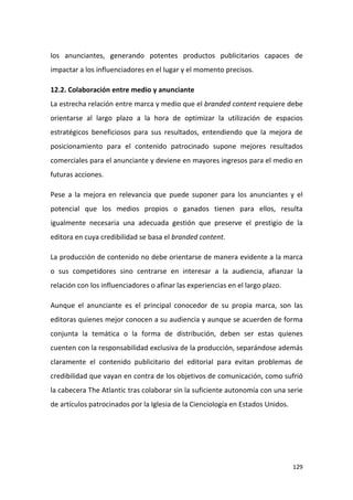 los anunciantes, generando potentes productos publicitarios capaces de
impactar a los influenciadores en el lugar y el momento precisos.
12.2. Colaboración entre medio y anunciante
La estrecha relación entre marca y medio que el branded content requiere debe
orientarse al largo plazo a la hora de optimizar la utilización de espacios
estratégicos beneficiosos para sus resultados, entendiendo que la mejora de
posicionamiento para el contenido patrocinado supone mejores resultados
comerciales para el anunciante y deviene en mayores ingresos para el medio en
futuras acciones.
Pese a la mejora en relevancia que puede suponer para los anunciantes y el
potencial que los medios propios o ganados tienen para ellos, resulta
igualmente necesaria una adecuada gestión que preserve el prestigio de la
editora en cuya credibilidad se basa el branded content.
La producción de contenido no debe orientarse de manera evidente a la marca
o sus competidores sino centrarse en interesar a la audiencia, afianzar la
relación con los influenciadores o afinar las experiencias en el largo plazo.
Aunque el anunciante es el principal conocedor de su propia marca, son las
editoras quienes mejor conocen a su audiencia y aunque se acuerden de forma
conjunta la temática o la forma de distribución, deben ser estas quienes
cuenten con la responsabilidad exclusiva de la producción, separándose además
claramente el contenido publicitario del editorial para evitan problemas de
credibilidad que vayan en contra de los objetivos de comunicación, como sufrió
la cabecera The Atlantic tras colaborar sin la suficiente autonomía con una serie
de artículos patrocinados por la Iglesia de la Cienciología en Estados Unidos.

129

 