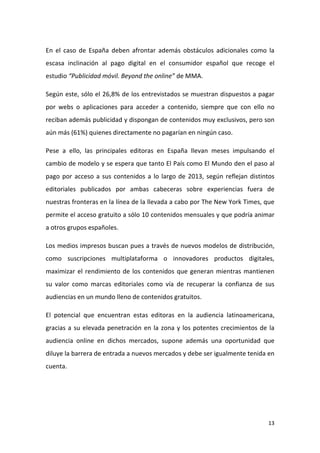 En el caso de España deben afrontar además obstáculos adicionales como la
escasa inclinación al pago digital en el consumidor español que recoge el
estudio “Publicidad móvil. Beyond the online” de MMA.
Según este, sólo el 26,8% de los entrevistados se muestran dispuestos a pagar
por webs o aplicaciones para acceder a contenido, siempre que con ello no
reciban además publicidad y dispongan de contenidos muy exclusivos, pero son
aún más (61%) quienes directamente no pagarían en ningún caso.
Pese a ello, las principales editoras en España llevan meses impulsando el
cambio de modelo y se espera que tanto El País como El Mundo den el paso al
pago por acceso a sus contenidos a lo largo de 2013, según reflejan distintos
editoriales publicados por ambas cabeceras sobre experiencias fuera de
nuestras fronteras en la línea de la llevada a cabo por The New York Times, que
permite el acceso gratuito a sólo 10 contenidos mensuales y que podría animar
a otros grupos españoles.
Los medios impresos buscan pues a través de nuevos modelos de distribución,
como suscripciones multiplataforma o innovadores productos digitales,
maximizar el rendimiento de los contenidos que generan mientras mantienen
su valor como marcas editoriales como vía de recuperar la confianza de sus
audiencias en un mundo lleno de contenidos gratuitos.
El potencial que encuentran estas editoras en la audiencia latinoamericana,
gracias a su elevada penetración en la zona y los potentes crecimientos de la
audiencia online en dichos mercados, supone además una oportunidad que
diluye la barrera de entrada a nuevos mercados y debe ser igualmente tenida en
cuenta.

13

 