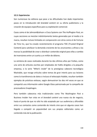12.3. Experiencias
Son numerosas las editoras que pese a las dificultades han dado importantes
pasos en la introducción del branded content en su oferta publicitaria y la
creación de equipos específicos para su explotación comercial.
Casos como el de Johnson&Johson o Cisco Systems con The Huffington Post, en
cuyas secciones se mezclan indistintamente textos generados por el medio o la
marca, resultan incluso limitados en comparación con otros como el de Fortune
de Time Inc, que ha creado recientemente el programa TOC (Trusted Original
Content) para satisfacer la demanda creciente de los anunciantes y ofrece a las
marcas la posibilidad de crear o distribuir contenido original para ellas a cambio
de inversiones entre un cuarto y un millón de dólares.
La veintena de casos realizados durante los dos últimos años por Forbes, como
una serie de artículos escritos por empleados de FedEx dirigidos a la pequeña
empresa, o la serie “What’s inside” de la prestigiosa cabecera tecnológica
Mashable, que recoge artículos sobre temas de gran interés para sus lectores
como la transferencia de datos o incluso el telescopio Hubble, resultan también
ejemplos de prácticas exitosas, según demuestran las dos mil veces en que se
compartió una información sobre Google Glass patrocinada por la compañía de
procesadores Snapdragon.
Pero también cabeceras más tradicionales como The Washington Post o
Business Insider han visto en el branded content una nueva vía de negocio,
hasta el punto de que no sólo ha sido aceptado por sus audiencias y difundido
entre sus contactos como contenido de interés sino que en algunos casos han
llegado a competir en popularidad con sus propios editoriales como un
contenido más de la publicación.

130

 