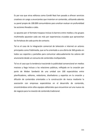 Es por eso que otras editoras como Condé Nast han pasado a ofrecer servicios
creativos sin cargo a anunciantes que invierten en contenido, utilizando además
su panel propio de 100.000 consumidores para analizar evaluar en profundidad
las acciones llevadas a cabo.
La apuesta por el formato traspasa incluso la barrera entre medios y los grupos
multimedia apuestan cada vez más por experiencias cruzadas que aprovechan
las fortalezas de cada punto de contacto.
Tal es el caso de la integración comercial de televisión e internet en actores
principales como Publimedia, que se ha orientado a una oferta de 360 grados en
todos sus soportes y pantallas para comunicar adecuadamente los valores del
anunciante desde un consumo de contenidos multipantalla.
Tal es el caso que la tendencia trasciende la publicidad convencional en medios
masivos y llega incluso a las relaciones públicas, reflejado en la creación por
parte de Weber Sandwick de una unidad con 100 especialistas entre
planificadores, editores, redactores, diseñadores y expertos en la creación y
difusión de contenidos orientados a la construcción de marca mediante la
asociación con empresas especialistas en el desarrollo de contenido,
encontrándose entre ellos equipos editoriales que encuentran así una nueva vía
de negocio para la creación de contenido tradicional.

131

 