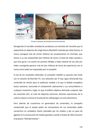 Primeros ejemplos de branded content por Red Bull

Recogiendo la increíble variedad de acrobacias con bicicleta de montaña que el
especialista en deportes de riesgo Danny MacAskill realizaba por toda Escocia, la
marca consiguió más de veinte millones de visualizaciones en YouTube, que
fueron a su vez compartidas dos millones de veces a través de redes sociales y
que hizo ganar a la acción los premios Webby y Video Awards de ese año por
haber conseguido generar más de dos millones de horas de experiencia con la
marca entre todos los impactados por la campaña.
A raíz de los resultados obtenidos, la compañía redobló su apuesta más tarde
con la creación de Red Bull TV, una televisión por IP que sigue ofreciendo hoy
contenido de interés para la audiencia modelo a la que la bebida energética
busca asociarse, acercando el componente aspiracional a sus consumidores a
cualquier momento y lugar en que el público objetivo demande cualquier tipo
de contenido afín, se trate de deportes extremos, distintas expresiones de la
cultura urbana o incluso el mundo de los videojuegos y el ocio electrónico.
Pero además de convertirse en generadora de contenidos, la compañía
comprendió que el propio poder de convocatoria de sus contenidos podía
convertirse en verdadero hecho noticiable por los medios y dio un paso de
gigante en la consecución de medios ganados cuando a finales de 2012 lanzaron
el proyecto “Red Bull Stratos”.

134

 