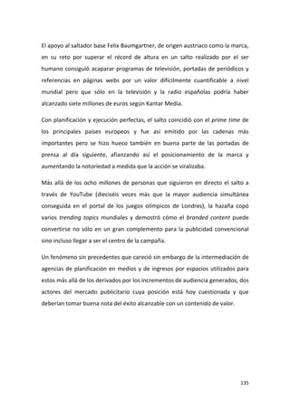 El apoyo al saltador base Felix Baumgartner, de origen austriaco como la marca,
en su reto por superar el récord de altura en un salto realizado por el ser
humano consiguió acaparar programas de televisión, portadas de periódicos y
referencias en páginas webs por un valor difícilmente cuantificable a nivel
mundial pero que sólo en la televisión y la radio españolas podría haber
alcanzado siete millones de euros según Kantar Media.
Con planificación y ejecución perfectas, el salto coincidió con el prime time de
los principales países europeos y fue así emitido por las cadenas más
importantes pero se hizo hueco también en buena parte de las portadas de
prensa al día siguiente, afianzando así el posicionamiento de la marca y
aumentando la notoriedad a medida que la acción se viralizaba.
Más allá de los ocho millones de personas que siguieron en directo el salto a
través de YouTube (dieciséis veces más que la mayor audiencia simultánea
conseguida en el portal de los juegos olímpicos de Londres), la hazaña copó
varios trending topics mundiales y demostró cómo el branded content puede
convertirse no sólo en un gran complemento para la publicidad convencional
sino incluso llegar a ser el centro de la campaña.
Un fenómeno sin precedentes que careció sin embargo de la intermediación de
agencias de planificación en medios y de ingresos por espacios utilizados para
estos más allá de los derivados por los incrementos de audiencia generados, dos
actores del mercado publicitario cuya posición está hoy cuestionada y que
deberían tomar buena nota del éxito alcanzable con un contenido de valor.

135

 