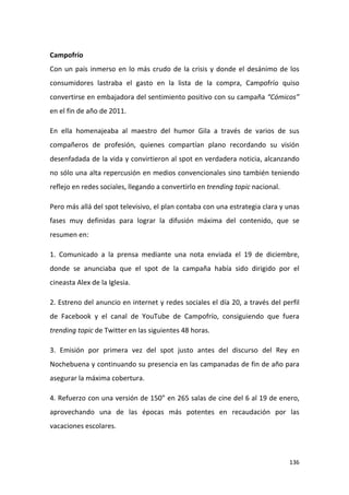 Campofrío
Con un país inmerso en lo más crudo de la crisis y donde el desánimo de los
consumidores lastraba el gasto en la lista de la compra, Campofrío quiso
convertirse en embajadora del sentimiento positivo con su campaña “Cómicos”
en el fin de año de 2011.
En ella homenajeaba al maestro del humor Gila a través de varios de sus
compañeros de profesión, quienes compartían plano recordando su visión
desenfadada de la vida y convirtieron al spot en verdadera noticia, alcanzando
no sólo una alta repercusión en medios convencionales sino también teniendo
reflejo en redes sociales, llegando a convertirlo en trending topic nacional.
Pero más allá del spot televisivo, el plan contaba con una estrategia clara y unas
fases muy definidas para lograr la difusión máxima del contenido, que se
resumen en:
1. Comunicado a la prensa mediante una nota enviada el 19 de diciembre,
donde se anunciaba que el spot de la campaña había sido dirigido por el
cineasta Alex de la Iglesia.
2. Estreno del anuncio en internet y redes sociales el día 20, a través del perfil
de Facebook y el canal de YouTube de Campofrío, consiguiendo que fuera
trending topic de Twitter en las siguientes 48 horas.
3. Emisión por primera vez del spot justo antes del discurso del Rey en
Nochebuena y continuando su presencia en las campanadas de fin de año para
asegurar la máxima cobertura.
4. Refuerzo con una versión de 150” en 265 salas de cine del 6 al 19 de enero,
aprovechando una de las épocas más potentes en recaudación por las
vacaciones escolares.

136

 