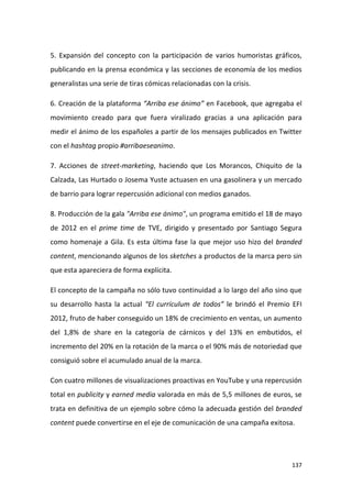 5. Expansión del concepto con la participación de varios humoristas gráficos,
publicando en la prensa económica y las secciones de economía de los medios
generalistas una serie de tiras cómicas relacionadas con la crisis.
6. Creación de la plataforma “Arriba ese ánimo” en Facebook, que agregaba el
movimiento creado para que fuera viralizado gracias a una aplicación para
medir el ánimo de los españoles a partir de los mensajes publicados en Twitter
con el hashtag propio #arribaeseanimo.
7. Acciones de street-marketing, haciendo que Los Morancos, Chiquito de la
Calzada, Las Hurtado o Josema Yuste actuasen en una gasolinera y un mercado
de barrio para lograr repercusión adicional con medios ganados.
8. Producción de la gala "Arriba ese ánimo", un programa emitido el 18 de mayo
de 2012 en el prime time de TVE, dirigido y presentado por Santiago Segura
como homenaje a Gila. Es esta última fase la que mejor uso hizo del branded
content, mencionando algunos de los sketches a productos de la marca pero sin
que esta apareciera de forma explícita.
El concepto de la campaña no sólo tuvo continuidad a lo largo del año sino que
su desarrollo hasta la actual “El currículum de todos” le brindó el Premio EFI
2012, fruto de haber conseguido un 18% de crecimiento en ventas, un aumento
del 1,8% de share en la categoría de cárnicos y del 13% en embutidos, el
incremento del 20% en la rotación de la marca o el 90% más de notoriedad que
consiguió sobre el acumulado anual de la marca.
Con cuatro millones de visualizaciones proactivas en YouTube y una repercusión
total en publicity y earned media valorada en más de 5,5 millones de euros, se
trata en definitiva de un ejemplo sobre cómo la adecuada gestión del branded
content puede convertirse en el eje de comunicación de una campaña exitosa.

137

 