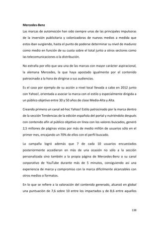 Mercedes-Benz
Las marcas de automoción han sido siempre unas de las principales impulsoras
de la inversión publicitaria y colonizadoras de nuevos medios a medida que
estos iban surgiendo, hasta el punto de poderse determinar su nivel de madurez
como medio en función de su cuota sobre el total junto a otros sectores como
las telecomunicaciones o la distribución.
No extraña por ello que sea una de las marcas con mayor carácter aspiracional,
la alemana Mercedes, la que haya apostado igualmente por el contenido
patrocinado a la hora de dirigirse a sus audiencias.
Es el caso por ejemplo de su acción a nivel local llevada a cabo en 2012 junto
con Yahoo!, orientada a asociar la marca con el estilo y especialmente dirigida a
un público objetivo entre 30 y 50 años de clase Media-Alta y Alta.
Creando primero un canal ad-hoc Yahoo! Estilo patrocinado por la marca dentro
de la sección Tendencias de la edición española del portal y nutriéndolo después
con contenido afín al público objetivo en línea con los valores buscados, generó
2,5 millones de páginas vistas por más de medio millón de usuarios sólo en el
primer mes, encajando un 70% de ellos con el perfil buscado.
La campaña logró además que 7 de cada 10 usuarios encuestados
posteriormente accedieran en más de una ocasión no sólo a la sección
personalizada sino también a la propia página de Mercedes-Benz o su canal
corporativo de YouTube durante más de 5 minutos, consiguiendo así una
experiencia de marca y compromiso con la marca difícilmente alcanzables con
otros medios o formatos.
En lo que se refiere a la valoración del contenido generado, alcanzó en global
una puntuación de 7,6 sobre 10 entre los impactados y de 8,6 entre aquellos

138

 