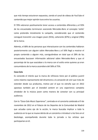 que más tiempo estuvieron expuestos, siendo el canal de vídeos de YouTube el
contenido que mejor opinión tuvo entre los usuarios.
El 70% valoraron positivamente tener acceso a contenidos diferentes y el 93%
de los encuestados terminaron asociando Mercedes-Benz al concepto ‘estilo’
como pretendía inicialmente la campaña, considerando que el contenido
consiguió transmitir una imagen joven (91%), coherente (87%) y original (78%)
de la marca.
Además, el 68% de las personas que interactuaron con los contenidos hablaron
posteriormente con alguien sobre Mercedes-Benz y el 50% llegó a mostrar el
propio contenido a alguien más, consiguiéndose en total que el 28% de los
encuestados buscasen información adicional sobre Mercedes-Benz y que el
porcentaje de los que asociaban a la marca con el estilo entre quienes ya eran
consumidores de la marca ascendiera del 58% al 75%.
Coca-Cola
Es conocido el interés que la marca de refrescos tiene por el público juvenil
como máximo representante del dinamismo y la sensación de vivir que trata de
extender desde sus productos, motivo por el que no extraña que en 2012
apostase también por el branded content en una experiencia completa
alrededor de la música joven como manera de conectar con su principal
audiencia.
Con la “Coca-Cola Music Experience”, centrada en el concierto celebrado el 9 de
noviembre de 2012 en el Palacio de los Deportes de la Comunidad de Madrid
que actuaba como eje de la acción, la marca buscaba implicar a toda la
audiencia en lo que se mueve detrás de un concierto e introducir a los fans en el
backstage, acompañando durante toda la jornada a los artistas que
participarían en él.

139

 