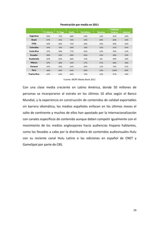 Penetración por medio en 2011

Fuente: IBOPE Media-Book 2012

Con una clase media creciente en Latino América, donde 50 millones de
personas se incorporaron al estrato en los últimos 10 años según el Banco
Mundial, y la experiencia en construcción de contenidos de calidad exportables
sin barrera idiomática, los medios españoles enfocan en los últimos meses el
salto de continente y muchos de ellos han apostado por la internacionalización
con canales específicos de contenido aunque deben competir igualmente con el
movimiento de los medios anglosajones hacia audiencias hispano hablantes,
como los llevados a cabo por la distribuidora de contenidos audiovisuales Hulu
con su reciente canal Hulu Latino o las ediciones en español de CNET y
GameSpot por parte de CBS.

14

 