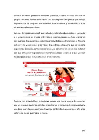 Además de tener presencia mediante pantallas, carteles o vasos durante el
propio concierto, la marca desarrolló una estrategia de 360 grados que incluyó
la producción de programa que cubrió el acontecimiento y fue emitido el 1 de
diciembre en la cadena Neox.
Además del espacio principal, que incluyó el material grabado sobre el concierto
y el seguimiento a los grupos, entrevistas o experiencias con los fans, se crearon
seis avances de programa con distintas creatividades que transmitían la filosofía
del proyecto y que unidos a los vídeos disponibles en la página que agregaba la
experiencia (cocacola.es/musicexperience), se convirtieron en un rico material
con que enriquecer la presencia de la marca en redes sociales o al que vincular
los códigos bidi que incluían las latas promocionales.

Todavía con actividad hoy, la iniciativa supuso una forma idónea de contactar
con un grupo de audiencia difícil de encontrar en el consumo de medios actual y
una base sobre la que seguir construyendo contenido de engagement afín a los
valores de marca que inspira la marca.

140

 