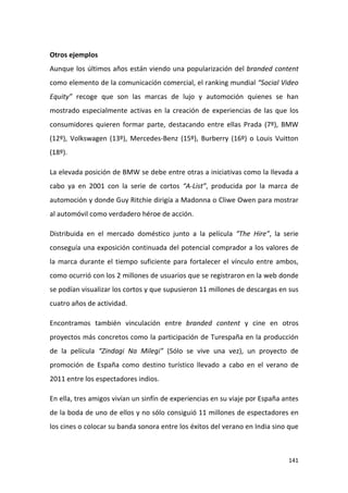 Otros ejemplos
Aunque los últimos años están viendo una popularización del branded content
como elemento de la comunicación comercial, el ranking mundial “Social Video
Equity” recoge que son las marcas de lujo y automoción quienes se han
mostrado especialmente activas en la creación de experiencias de las que los
consumidores quieren formar parte, destacando entre ellas Prada (7º), BMW
(12º), Volkswagen (13º), Mercedes-Benz (15º), Burberry (16º) o Louis Vuitton
(18º).
La elevada posición de BMW se debe entre otras a iniciativas como la llevada a
cabo ya en 2001 con la serie de cortos “A-List”, producida por la marca de
automoción y donde Guy Ritchie dirigía a Madonna o Cliwe Owen para mostrar
al automóvil como verdadero héroe de acción.
Distribuida en el mercado doméstico junto a la película “The Hire”, la serie
conseguía una exposición continuada del potencial comprador a los valores de
la marca durante el tiempo suficiente para fortalecer el vínculo entre ambos,
como ocurrió con los 2 millones de usuarios que se registraron en la web donde
se podían visualizar los cortos y que supusieron 11 millones de descargas en sus
cuatro años de actividad.
Encontramos también vinculación entre branded content y cine en otros
proyectos más concretos como la participación de Turespaña en la producción
de la película “Zindagi Na Milegi” (Sólo se vive una vez), un proyecto de
promoción de España como destino turístico llevado a cabo en el verano de
2011 entre los espectadores indios.
En ella, tres amigos vivían un sinfín de experiencias en su viaje por España antes
de la boda de uno de ellos y no sólo consiguió 11 millones de espectadores en
los cines o colocar su banda sonora entre los éxitos del verano en India sino que

141

 