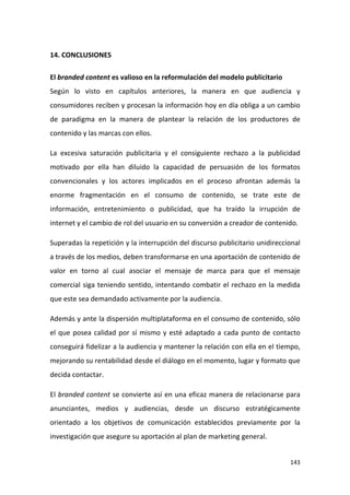 14. CONCLUSIONES
El branded content es valioso en la reformulación del modelo publicitario
Según lo visto en capítulos anteriores, la manera en que audiencia y
consumidores reciben y procesan la información hoy en día obliga a un cambio
de paradigma en la manera de plantear la relación de los productores de
contenido y las marcas con ellos.
La excesiva saturación publicitaria y el consiguiente rechazo a la publicidad
motivado por ella han diluido la capacidad de persuasión de los formatos
convencionales y los actores implicados en el proceso afrontan además la
enorme fragmentación en el consumo de contenido, se trate este de
información, entretenimiento o publicidad, que ha traído la irrupción de
internet y el cambio de rol del usuario en su conversión a creador de contenido.
Superadas la repetición y la interrupción del discurso publicitario unidireccional
a través de los medios, deben transformarse en una aportación de contenido de
valor en torno al cual asociar el mensaje de marca para que el mensaje
comercial siga teniendo sentido, intentando combatir el rechazo en la medida
que este sea demandado activamente por la audiencia.
Además y ante la dispersión multiplataforma en el consumo de contenido, sólo
el que posea calidad por sí mismo y esté adaptado a cada punto de contacto
conseguirá fidelizar a la audiencia y mantener la relación con ella en el tiempo,
mejorando su rentabilidad desde el diálogo en el momento, lugar y formato que
decida contactar.
El branded content se convierte así en una eficaz manera de relacionarse para
anunciantes, medios y audiencias, desde un discurso estratégicamente
orientado a los objetivos de comunicación establecidos previamente por la
investigación que asegure su aportación al plan de marketing general.

143

 