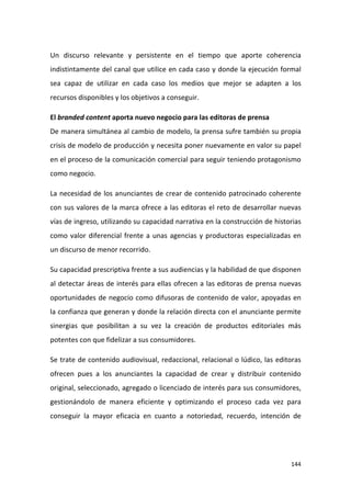 Un discurso relevante y persistente en el tiempo que aporte coherencia
indistintamente del canal que utilice en cada caso y donde la ejecución formal
sea capaz de utilizar en cada caso los medios que mejor se adapten a los
recursos disponibles y los objetivos a conseguir.
El branded content aporta nuevo negocio para las editoras de prensa
De manera simultánea al cambio de modelo, la prensa sufre también su propia
crisis de modelo de producción y necesita poner nuevamente en valor su papel
en el proceso de la comunicación comercial para seguir teniendo protagonismo
como negocio.
La necesidad de los anunciantes de crear de contenido patrocinado coherente
con sus valores de la marca ofrece a las editoras el reto de desarrollar nuevas
vías de ingreso, utilizando su capacidad narrativa en la construcción de historias
como valor diferencial frente a unas agencias y productoras especializadas en
un discurso de menor recorrido.
Su capacidad prescriptiva frente a sus audiencias y la habilidad de que disponen
al detectar áreas de interés para ellas ofrecen a las editoras de prensa nuevas
oportunidades de negocio como difusoras de contenido de valor, apoyadas en
la confianza que generan y donde la relación directa con el anunciante permite
sinergias que posibilitan a su vez la creación de productos editoriales más
potentes con que fidelizar a sus consumidores.
Se trate de contenido audiovisual, redaccional, relacional o lúdico, las editoras
ofrecen pues a los anunciantes la capacidad de crear y distribuir contenido
original, seleccionado, agregado o licenciado de interés para sus consumidores,
gestionándolo de manera eficiente y optimizando el proceso cada vez para
conseguir la mayor eficacia en cuanto a notoriedad, recuerdo, intención de

144

 