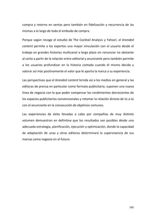 compra y retorno en ventas pero también en fidelización y recurrencia de las
mismas a lo largo de todo el embudo de compra.
Porque según recoge el estudio de The Cocktail Analysis y Yahoo!, el branded
content permite a los expertos una mayor vinculación con el usuario desde el
trabajo en grandes historias multicanal a largo plazo sin renunciar no obstante
al corto a partir de la relación entre editorial y anunciante pero también permite
a los usuarios profundizar en la historia contada cuando él mismo decida y
valorar así más positivamente el valor que le aporta la marca a su experiencia.
Las perspectivas que el branded content brinda así a los medios en general y las
editoras de prensa en particular como formato publicitario, suponen una nueva
línea de negocio con la que poder compensar los rendimientos decrecientes de
los espacios publicitarios convencionales y retomar la relación directa de tú a tú
con el anunciante en la consecución de objetivos comunes.
Las experiencias de éxito llevadas a cabo por compañías de muy distinto
volumen demuestran en definitiva que los resultados son posibles desde una
adecuada estrategia, planificación, ejecución y optimización, donde la capacidad
de adaptación de unas y otras editoras determinará la supervivencia de sus
marcas como negocio en el futuro.

145

 
