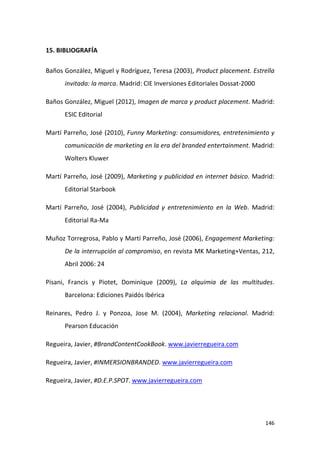 15. BIBLIOGRAFÍA
Baños González, Miguel y Rodríguez, Teresa (2003), Product placement. Estrella
invitada: la marca. Madrid: CIE Inversiones Editoriales Dossat-2000
Baños González, Miguel (2012), Imagen de marca y product placement. Madrid:
ESIC Editorial
Martí Parreño, José (2010), Funny Marketing: consumidores, entretenimiento y
comunicación de marketing en la era del branded entertainment. Madrid:
Wolters Kluwer
Martí Parreño, José (2009), Marketing y publicidad en internet básico. Madrid:
Editorial Starbook
Martí Parreño, José (2004), Publicidad y entretenimiento en la Web. Madrid:
Editorial Ra-Ma
Muñoz Torregrosa, Pablo y Martí Parreño, José (2006), Engagement Marketing:
De la interrupción al compromiso, en revista MK Marketing+Ventas, 212,
Abril 2006: 24
Pisani, Francis y Piotet, Dominique (2009), La alquimia de las multitudes.
Barcelona: Ediciones Paidós Ibérica
Reinares, Pedro J. y Ponzoa, Jose M. (2004), Marketing relacional. Madrid:
Pearson Educación
Regueira, Javier, #BrandContentCookBook. www.javierregueira.com
Regueira, Javier, #INMERSIONBRANDED. www.javierregueira.com
Regueira, Javier, #D.E.P.SPOT. www.javierregueira.com

146

 
